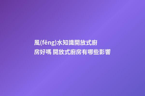 風(fēng)水知識開放式廚房好嗎 開放式廚房有哪些影響